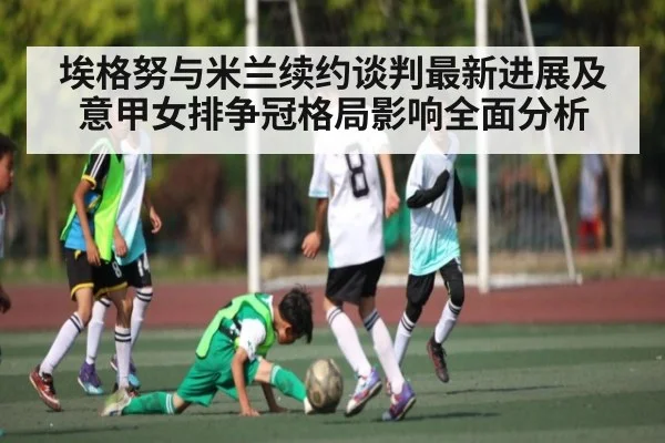 埃格努与米兰续约谈判最新进展及意甲女排争冠格局影响全面分析